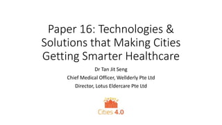 Paper 16: Technologies &
Solutions that Making Cities
Getting Smarter Healthcare
Dr Tan Jit Seng
Chief Medical Officer, Wellderly Pte Ltd
Director, Lotus Eldercare Pte Ltd
 