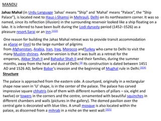 Jahaz Mahal (in Urdu Language ‘Jahaz’ means “Ship” and ‘Mahal’ means “Palace”, the “Ship
Palace”), is located next to Hauz-i-Shamsi in Mehrauli, Delhi on its northeastern corner. It was so
named, since its reflection (illusion) in the surrounding reservoir looked like a ship floating on a
lake. It is inferred to have been built during the Lodi dynasty period (1452–1526) as a
pleasure resort,Sarai or an inn.[1][2]
One reason for building the Jahaz Mahal retreat was to provide transit accommodation
as aSarai or (inn) to the large number of pilgrims
from Afghanistan, Arabia, Iran, Iraq, Morocco andTurkey who came to Delhi to visit the
many Muslim shrines. Another version is that it was built as a retreat for the
emperors, Akbar Shah II and Bahadur Shah II and their families, during the summer
months, away from the heat and dust of Delhi.[3] Its construction is dated between 1451
AD and 1526 AD, before Babar's invasion and the beginning of Mughal rule in Delhi.[3][4]
The palace is approached from the eastern side. A courtyard, originally in a rectangular
shape now seen in ‘U’ shape, is in the center of the palace. The palace has carved
impressive square chhatris (six of them with different numbers of pillars – six, eight and
twelve) or towers in the corners and the centre, ornamented with beautiful squinches in
different chambers and walls (pictures in the gallery). The domed pavilion over the
central gate is decorated with blue tiles. A small mosque is also located within the
palace, as discerned from a mihrab in a niche on the west wall.[3][5]
Structure
MANDU
 