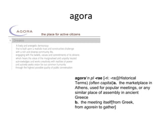 agora




 agora1n pl -rae [-riː -raɪ](Historical 
 Terms) (often capital)a.  the marketplace in 
 Athens, used for popular meetings, or any 
 similar place of assembly in ancient 
 Greece
 b.  the meeting itself[from Greek, 
 from agorein to gather]
 