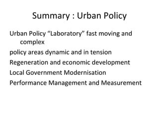Summary : Urban Policy
Urban Policy “Laboratory” fast moving and
    complex
policy areas dynamic and in tension
Regeneration and economic development
Local Government Modernisation
Performance Management and Measurement
 