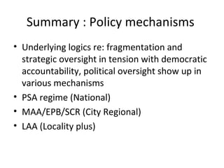 Summary : Policy mechanisms
• Underlying logics re: fragmentation and
  strategic oversight in tension with democratic
  accountability, political oversight show up in
  various mechanisms
• PSA regime (National)
• MAA/EPB/SCR (City Regional)
• LAA (Locality plus)
 
