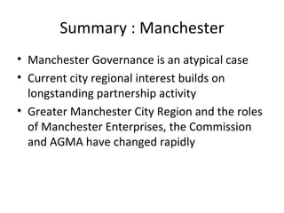 Summary : Manchester
• Manchester Governance is an atypical case
• Current city regional interest builds on
  longstanding partnership activity
• Greater Manchester City Region and the roles
  of Manchester Enterprises, the Commission
  and AGMA have changed rapidly
 