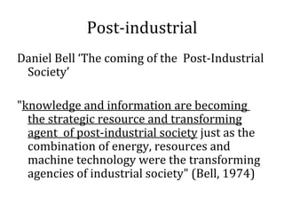 Post-industrial
Daniel Bell ‘The coming of the Post-Industrial
 Society’

"knowledge and information are becoming
  the strategic resource and transforming
  agent of post-industrial society just as the
  combination of energy, resources and
  machine technology were the transforming
  agencies of industrial society" (Bell, 1974)
 