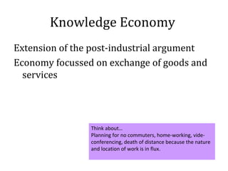 Knowledge Economy
Extension of the post-industrial argument
Economy focussed on exchange of goods and
  services




                Think about…
                Planning for no commuters, home-working, vide-
                conferencing, death of distance because the nature
                and location of work is in flux.
 