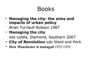 Books
• Managing the city: the aims and
  impacts of urban policy
  Brian Turnbull Robson 1987
• Managing the city
  eds Liddle, Diamond, Southern 2007
• City of Revolution eds Ward and Peck
• How Manchester is managed 1925-1939
 