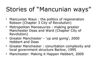 Stories of “Mancunian ways”
• Mancunian Ways : the politics of regeneration
  Robson (Chapter 3 City of Revolution)
• Metropolitan Manoeuvres : making greater
  Manchester Deas and Ward (Chapter City of
  Revolution)
• Greater Manchester – ‘up and going’, 2000
  Hebbert and Deas
• Greater Manchester : conurbation complexity and
  local government structure Barlow, 1995
• Manchester: Making it Happen Hebbert, 2009
 