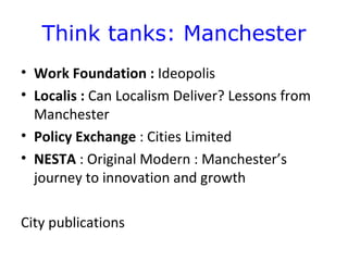 Think tanks: Manchester
• Work Foundation : Ideopolis
• Localis : Can Localism Deliver? Lessons from
  Manchester
• Policy Exchange : Cities Limited
• NESTA : Original Modern : Manchester’s
  journey to innovation and growth

City publications
 