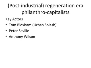 (Post-industrial) regeneration era
       philanthro-capitalists
Key Actors
• Tom Bloxham (Urban Splash)
• Peter Saville
• Anthony Wilson
 