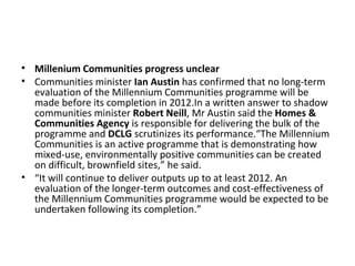 • Millenium Communities progress unclear
• Communities minister Ian Austin has confirmed that no long-term
  evaluation of the Millennium Communities programme will be
  made before its completion in 2012.In a written answer to shadow
  communities minister Robert Neill, Mr Austin said the Homes &
  Communities Agency is responsible for delivering the bulk of the
  programme and DCLG scrutinizes its performance.“The Millennium
  Communities is an active programme that is demonstrating how
  mixed-use, environmentally positive communities can be created
  on difficult, brownfield sites,” he said.
• “It will continue to deliver outputs up to at least 2012. An
  evaluation of the longer-term outcomes and cost-effectiveness of
  the Millennium Communities programme would be expected to be
  undertaken following its completion.”
 