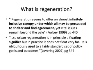 What is regeneration?
• “’Regeneration seems to offer an almost infinitely
  inclusive canopy under which all may be persuaded
  to shelter and find agreement, yet vital issues
  remain beyond the pale” (Furbey 1999) pg 440
• “…so urban regeneration is in principle a floating
  signifier but in practice it does not float very far. It is
  ubiquitously used to a fairly standard set of policy
  goals and outcomes ”(Lovering 2007) pg 344
 