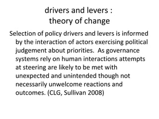 drivers and levers :
             theory of change
Selection of policy drivers and levers is informed
  by the interaction of actors exercising political
  judgement about priorities. As governance
  systems rely on human interactions attempts
  at steering are likely to be met with
  unexpected and unintended though not
  necessarily unwelcome reactions and
  outcomes. (CLG, Sullivan 2008)
 