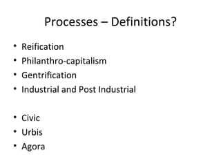 Processes – Definitions?
•   Reification
•   Philanthro-capitalism
•   Gentrification
•   Industrial and Post Industrial

• Civic
• Urbis
• Agora
 
