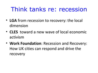Think tanks re: recession
• LGA from recession to recovery: the local
  dimension
• CLES toward a new wave of local economic
  activism
• Work Foundation: Recession and Recovery:
  How UK cities can respond and drive the
  recovery
 