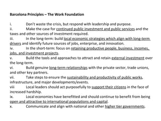   
Barcelona Principles – The Work Foundation

i.        Don’t waste the crisis, but respond with leadership and purpose.
ii.       Make the case for continued public investment and public services and the
taxes and other sources of investment required.
iii.      In the long-term: build local economic strategies which align with long-term
drivers and identify future sources of jobs, enterprise, and innovation.
iv.       In the short-term: focus on retaining productive people, business, incomes,
jobs, and investment projects.
v.        Build the tools and approaches to attract and retain external investment over
the long-term.
vi.       Build genuine long-term relationships with the private sector, trade unions,
and other key partners.
vii.      Take steps to ensure the sustainability and productivity of public works,
infrastructure, and major developments/events.
viii      Local leaders should act purposefully to support their citizens in the face of
increased hardship.
ix.       Local economies have benefitted and should continue to benefit from being
open and attractive to international populations and capital.
x.        Communicate and align with national and other higher tier governments.
 