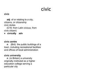 civic
civic  

    adj  of or relating to a city, 
citizens, or citizenship  
civic duties    
    (C16: from Latin civicus, from 
civis citizen)  
♦   civically    adv  


civic centre  
    n    (Brit)  the public buildings of a 
town, including recreational facilities 
and offices of local administration  

civic university  
    n  (in Britain) a university 
originally instituted as a higher 
education college serving a 
particular city  
 
