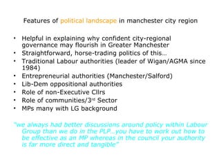 Features of political landscape in manchester city region

• Helpful in explaining why confident city-regional
  governance may flourish in Greater Manchester
• Straightforward, horse-trading politics of this…
• Traditional Labour authorities (leader of Wigan/AGMA since
  1984)
• Entrepreneurial authorities (Manchester/Salford)
• Lib-Dem oppositional authorities
• Role of non-Executive Cllrs
• Role of communities/3rd Sector
• MPs many with LG background

“we always had better discussions around policy within Labour
  Group than we do in the PLP…you have to work out how to
  be effective as an MP whereas in the council your authority
  is far more direct and tangible”
 
