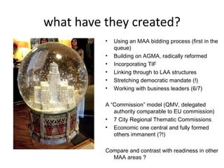 what have they created?
          •   Using an MAA bidding process (first in the
              queue)
          •   Building on AGMA, radically reformed
          •   Incorporating TIF
          •   Linking through to LAA structures
          •   Stretching democratic mandate (!)
          •   Working with business leaders (6/7)

          A “Commission” model (QMV, delegated
             authority comparable to EU commission)
          • 7 City Regional Thematic Commissions
          • Economic one central and fully formed
             others immanent (?!)

          Compare and contrast with readiness in other
            MAA areas ?
 