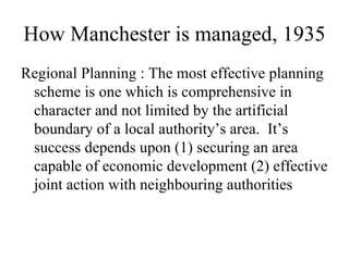 How Manchester is managed, 1935
Regional Planning : The most effective planning
 scheme is one which is comprehensive in
 character and not limited by the artificial
 boundary of a local authority’s area. It’s
 success depends upon (1) securing an area
 capable of economic development (2) effective
 joint action with neighbouring authorities
 