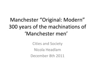 Manchester “Original: Modern”
300 years of the machinations of
‘Manchester men’
Cities and Society
Nicola Headlam
December 8th 2011
 