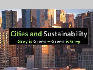 Ci#es	
  and	
  Sustainability	
  
           Grey	
  is	
  Green	
  –	
  Green	
  is	
  Grey	
  




Ci#es	
  and	
  Sustainability	
  
   Grey	
  is	
  Green	
  –	
  Green	
  is	
  Grey	
  
 