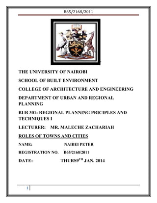 B65/2168/2011

`
THE UNIVERSITY OF NAIROBI
SCHOOL OF BUILT ENVIRONMENT
COLLEGE OF ARCHITECTURE AND ENGINEERING
DEPARTMENT OF URBAN AND REGIONAL
PLANNING
BUR 301: REGIONAL PLANNING PRICIPLES AND
TECHNIQUES I
LECTURER:

MR. MALECHE ZACHARIAH

ROLES OF TOWNS AND CITIES
NAME:

NAIBEI PETER

REGISTRATION NO.

B65/2168/2011

DATE:

1

THURS9TH JAN. 2014

 