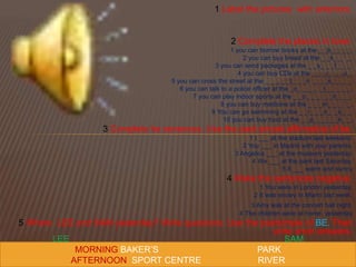 1 Label the pictures with anteriors.
2 Complete the places in town.
1 you can borrow books at the _ _b_ _ _ _.
2 you can buy bread at the _ _k_ _ ’ _.
3 you can send packages at the _ _s_ _ _f_ _ _.
4 you can buy CDs at the _ _ _i_ _ _o_.
5 you can cross the street at the _ _ _ _ _t_ _ _n _ _ _s_ _ _ _.
6 you can talk to a police officer at the _o_ _ _ _ _t_ _ _ _ _.
7 you can play indoor sports at the _ _o_ _ _ _ _n_ _ _.
8 you can buy medicine at the _ _ _m_ _ _ ‘ _.
9 You can go swimming at the _ _i_ _ _n_ _o_ _.
10 you can buy food at the _ _p_ _ _ _ _k_ _.
3 Complete he senences. Use the past simple affirmative of be.
1 I ___ at the stadium last weekend.
2 You ___ in Madrid with your parents.
3 Angelica ___ at the museum yesterday.
4 We ___ at the park last Saturday.
5 It ___ warm and sunny
4 Make the sentences negative.
1 You were in London yesterday.
2 It was snowy in Miami last week.
3 Amy was at the concert hall night.
4 The children were at home yesterday
5 Where LEE and SAM yesterday? Write questions. Use the pastsimple of BE. Then
write short answers.
.
LEE SAM
MORNING BAKER’S PARK
AFTERNOON SPORT CENTRE RIVER
 