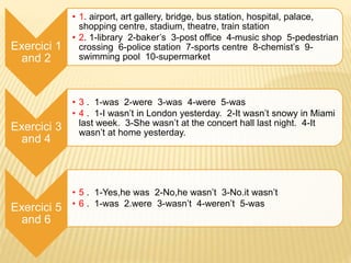 Exercici 1
and 2
• 1. airport, art gallery, bridge, bus station, hospital, palace,
shopping centre, stadium, theatre, train station
• 2. 1-library 2-baker’s 3-post office 4-music shop 5-pedestrian
crossing 6-police station 7-sports centre 8-chemist’s 9-
swimming pool 10-supermarket
Exercici 3
and 4
• 3 . 1-was 2-were 3-was 4-were 5-was
• 4 . 1-I wasn’t in London yesterday. 2-It wasn’t snowy in Miami
last week. 3-She wasn’t at the concert hall last night. 4-It
wasn’t at home yesterday.
Exercici 5
and 6
• 5 . 1-Yes,he was 2-No,he wasn’t 3-No.it wasn’t
• 6 . 1-was 2.were 3-wasn’t 4-weren’t 5-was
 