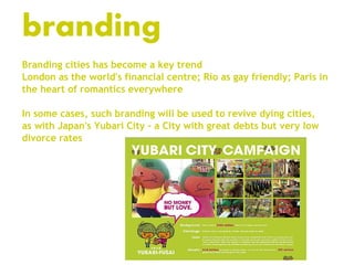 branding
Branding cities has become a key trend
London as the world's financial centre; Rio as gay friendly; Paris in
the heart of romantics everywhere

In some cases, such branding will be used to revive dying cities,
as with Japan's Yubari City – a City with great debts but very low
divorce rates
 