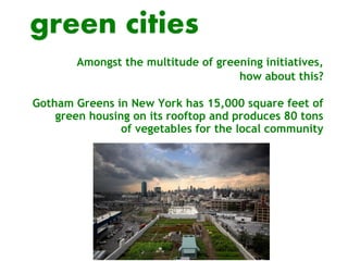 green cities
        Amongst the multitude of greening initiatives,
                                     how about this?

Gotham Greens in New York has 15,000 square feet of
    green housing on its rooftop and produces 80 tons
                of vegetables for the local community
 