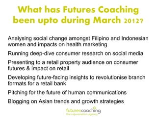 What has Futures Coaching
  been upto during March 2012?
Analysing social change amongst Filipino and Indonesian
women and impacts on health marketing
Running deep-dive consumer research on social media
Presenting to a retail property audience on consumer
futures & impact on retail
Developing future-facing insights to revolutionise branch
formats for a retail bank
Pitching for the future of human communications
Blogging on Asian trends and growth strategies
 