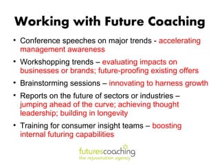 Working with Future Coaching

    Conference speeches on major trends - accelerating
    management awareness

    Workshopping trends – evaluating impacts on
    businesses or brands; future-proofing existing offers

    Brainstorming sessions – innovating to harness growth

    Reports on the future of sectors or industries –
    jumping ahead of the curve; achieving thought
    leadership; building in longevity

    Training for consumer insight teams – boosting
    internal futuring capabilities
 