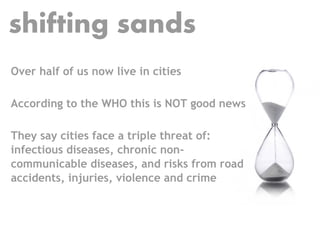 shifting sands
Over half of us now live in cities

According to the WHO this is NOT good news

They say cities face a triple threat of:
infectious diseases, chronic non-
communicable diseases, and risks from road
accidents, injuries, violence and crime
 
