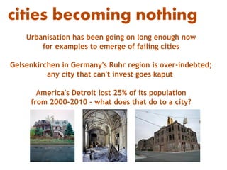 cities becoming nothing
    Urbanisation has been going on long enough now
        for examples to emerge of failing cities

Gelsenkirchen in Germany's Ruhr region is over-indebted;
          any city that can't invest goes kaput

       America's Detroit lost 25% of its population
     from 2000-2010 – what does that do to a city?
 