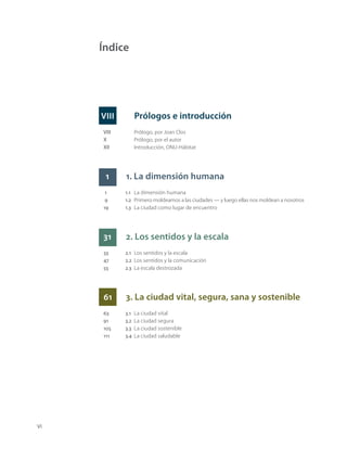 VI
Prólogos e introducción
VIII Prólogo, por Joan Clos
X Prólogo, por el autor
XII Introducción, ONU-Hábitat
1 1. La dimensión humana
1 1.1 La dimensión humana
9 1.2 Primero moldeamos a las ciudades — y luego ellas nos moldean a nosotros
19 1.3 La ciudad como lugar de encuentro
31 2. Los sentidos y la escala
33 2.1 Los sentidos y la escala
47 2.2 Los sentidos y la comunicación
55 2.3 La escala destrozada
61 3. La ciudad vital, segura, sana y sostenible
63 3.1 La ciudad vital
91 3.2 La ciudad segura
105 3.3 La ciudad sostenible
111 3.4 La ciudad saludable
Índice
VIII
 