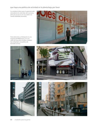 80 ciudades para la gente
que haya una política de actividad en la planta baja, por favor
La cartelería indica que el supermercado
está abierto los siete días de la semana,
pero por lo que se ve,no se abre a la
vereda (Adelaida,Australia).
Fotos del antes y el después en una
esquina de Melbourne y en una
calle de Estocolmo.Ambas ciudades
han adoptado una política de
fachadas activas.
 