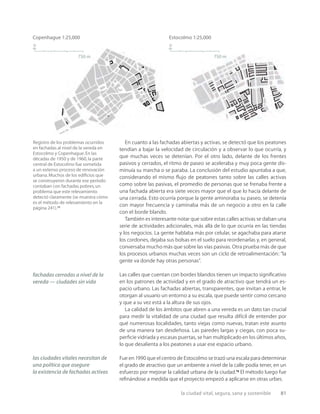 la ciudad vital, segura, sana y sostenible 81
750 m
n
750 m
n
Copenhague 1:25,000 Estocolmo 1:25,000
Registro de los problemas ocurridos
en fachadas al nivel de la vereda en
Estocolmo y Copenhague.En las
décadas de 1950 y de 1960,la parte
central de Estocolmo fue sometida
a un extenso proceso de renovación
urbana.Muchos de los ediﬁcios que
se construyeron durante ese período
contaban con fachadas pobres,un
problema que este relevamiento
detectó claramente (se muestra cómo
es el método de relevamiento en la
página 241).12
En cuanto a las fachadas abiertas y activas, se detectó que los peatones
tendían a bajar la velocidad de circulación y a observar lo que ocurría, y
que muchas veces se detenían. Por el otro lado, delante de los frentes
pasivos y cerrados, el ritmo de paseo se aceleraba y muy poca gente dis-
minuía su marcha o se paraba. La conclusión del estudio apuntaba a que,
considerando el mismo ﬂujo de peatones tanto sobre las calles activas
como sobre las pasivas, el promedio de personas que se frenaba frente a
una fachada abierta era siete veces mayor que el que lo hacía delante de
una cerrada. Esto ocurría porque la gente aminoraba su paseo, se detenía
con mayor frecuencia y caminaba más de un negocio a otro en la calle
con el borde blando.
También es interesante notar que sobre estas calles activas se daban una
serie de actividades adicionales, más allá de lo que ocurría en las tiendas
y los negocios. La gente hablaba más por celular, se agachaba para atarse
los cordones, dejaba sus bolsas en el suelo para reordenarlas y, en general,
conversaba mucho más que sobre las vías pasivas. Otra prueba más de que
los procesos urbanos muchas veces son un ciclo de retroalimentación: “la
gente va donde hay otras personas”.
Las calles que cuentan con bordes blandos tienen un impacto signiﬁcativo
en los patrones de actividad y en el grado de atractivo que tendrá un es-
pacio urbano. Las fachadas abiertas, transparentes, que invitan a entrar, le
otorgan al usuario un entorno a su escala, que puede sentir como cercano
y que a su vez está a la altura de sus ojos.
La calidad de los ámbitos que abren a una vereda es un dato tan crucial
para medir la vitalidad de una ciudad que resulta difícil de entender por
qué numerosas localidades, tanto viejas como nuevas, tratan este asunto
de una manera tan desdeñosa. Las paredes largas y ciegas, con poca su-
perﬁcie vidriada y escasas puertas, se han multiplicado en los últimos años,
lo que desalienta a los peatones a usar ese espacio urbano.
Fue en 1990 que el centro de Estocolmo se trazó una escala para determinar
el grado de atractivo que un ambiente a nivel de la calle podía tener, en un
esfuerzo por mejorar la calidad urbana de la ciudad.13
El método luego fue
reﬁnándose a medida que el proyecto empezó a aplicarse en otras urbes.
fachadas cerradas a nivel de la
vereda — ciudades sin vida
las ciudades vitales necesitan de
una política que asegure
la existencia de fachadas activas
 