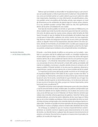 82 ciudades para la gente
Relevar qué actividades se desarrollan en las plantas bajas y cuán atracti-
vas son puede ayudar a indicar qué áreas de la ciudad son más problemáti-
cas, como así también pintar un cuadro sobre lo que ocurre sobre las calles
más importantes. Basándose en esta información, los planiﬁcadores urba-
nos pueden armar una política de fachadas activas, que asegure un nivel
de dinamismo en los ambientes de planta baja en nuevas zonas urbanas.
A su vez, también pueden corregir fallas sobre las vías más signiﬁcativas
dentro de la parte consolidada de una ciudad.
Este tipo de iniciativa pública ha tenido un gran éxito en Melbourne y en
otras ciudades que están buscando soluciones para este tipo de cuestiones.
Una serie de planes para las nuevas zonas urbanas sobre la bahía de Oslo
hacen hincapié en que la vitalidad de las actividades de la planta baja será
crucial para el desarrollo cualitativo de ciertos tramos de esta expansión.
Hay diversos modos de asegurarse de que esto ocurra como, por ejemplo,
cobrar un alquiler menor en los basamentos ubicados dentro de estos sec-
tores, donde el movimiento y la actividad serán cruciales para asegurar que
sea un proyecto exitoso. Si esta área se vuelve popular y atractiva, los ingre-
sos podrán compensarse mediante otros emprendimientos inmobiliarios.
El borde —ese límite donde el ediﬁcio se encuentra con la ciudad— tam-
bién es una parte vital de la calidad que tendrá un complejo residencial y
el área urbana que la rodea. La del borde es la zona más activa del espacio
exterior dentro de un área residencial. Dentro de él se encuentran las puer-
tas de ingreso —el umbral de intercambio entre el adentro y el afuera—, y
a su vez provee el terreno de transición a través del cual las actividades del
interior se trasladan a la terraza o al jardín, donde entran en contacto con el
espacio público. El borde también es la zona que los peatones observan y
experimentan cuando caminan dentro de un tramo residencial de la ciudad.
La importancia de la zona del borde puede resumirse en el consejo que
el arquitecto Ralph Erskine (1914-2005) le dio a quien escribe este libro: “si
un complejo es interesante y atractivo a la altura de los ojos, entonces toda
la zona lo será. Por lo tanto, concéntrate en que el borde sea un lugar rico
en detalles donde la gente se sienta bienvenida, y no te desvivas tanto por
lo que ocurre en los pisos más altos, ya que son menos importantes, tanto
funcional como visualmente”.14
Se pueden encontrar varios ejemplos interesantes acerca de cómo diseñar
y usar la zona de borde en áreas residenciales: los jardines semiprivados que
se observan delante de los dúplex británicos; las escaleras de acceso a una
casa, ya sea del tipo que se ve en Holanda o en Nueva York; los sectores que
rodean a las viviendas urbanas japonesas; las galerías o “porches” de las casas
estadounidenses, así como las partes delanteras de las casas bajas en hilera
que se ven en las ciudades australianas. Estos son ejemplos de cómo se resol-
vió dotar de áreas semiprivadas a las viviendas dentro de antiguos barrios re-
sidenciales. También es posible encontrar ejemplos de otras propuestas para
los bordes en nuevos complejos urbanos residenciales alrededor del mundo.
Sin embargo, la realidad es que en muchos emprendimientos contem-
poráneos se resolvió construir espacios para estacionamiento en la zona
de borde, o se decidió borrar cualquier tipo de espacio transicional entre el
exterior y el interior. De esta forma, la gente se mueve entre lo privado y lo
público, sin escalas de ningún tipo.
los bordes blandos
— en las áreas residenciales
 