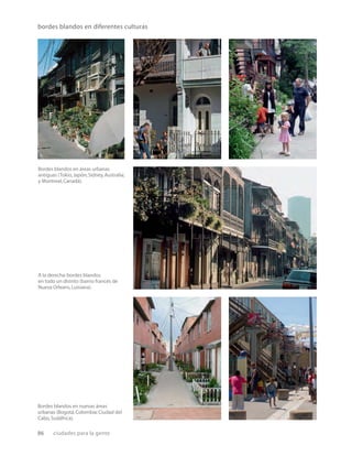 86 ciudades para la gente
bordes blandos en diferentes culturas
A la derecha:bordes blandos
en todo un distrito (barrio francés de
Nueva Orleans,Luisiana).
Bordes blandos en nuevas áreas
urbanas (Bogotá,Colombia;Ciudad del
Cabo,Sudáfrica).
Bordes blandos en áreas urbanas
antiguas (Tokio,Japón;Sidney,Australia;
y Montreal,Canadá).
 