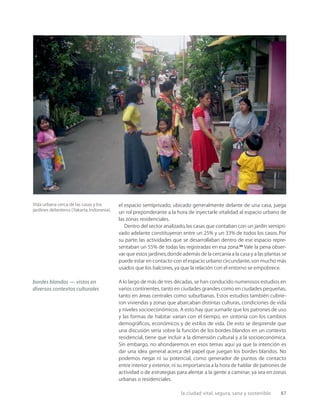 la ciudad vital, segura, sana y sostenible 87
Vida urbana cerca de las casas y los
jardines delanteros (Yakarta,Indonesia).
el espacio semiprivado, ubicado generalmente delante de una casa, juega
un rol preponderante a la hora de inyectarle vitalidad al espacio urbano de
las zonas residenciales.
Dentro del sector analizado,las casas que contaban con un jardín semipri-
vado adelante constituyeron entre un 25% y un 33% de todos los casos. Por
su parte, las actividades que se desarrollaban dentro de ese espacio repre-
sentaban un 55% de todas las registradas en esa zona.20
Vale la pena obser-
var que estos jardines,donde además de la cercanía a la casa y a las plantas se
puede estar en contacto con el espacio urbano circundante,son mucho más
usados que los balcones,ya que la relación con el entorno se empobrece.
A lo largo de más de tres décadas, se han conducido numerosos estudios en
varios continentes, tanto en ciudades grandes como en ciudades pequeñas,
tanto en áreas centrales como suburbanas. Estos estudios también cubrie-
ron viviendas y zonas que abarcaban distintas culturas, condiciones de vida
y niveles socioeconómicos. A esto hay que sumarle que los patrones de uso
y las formas de habitar varían con el tiempo, en sintonía con los cambios
demográﬁcos, económicos y de estilos de vida. De esto se desprende que
una discusión seria sobre la función de los bordes blandos en un contexto
residencial, tiene que incluir a la dimensión cultural y a la socioeconómica.
Sin embargo, no ahondaremos en esos temas aquí ya que la intención es
dar una idea general acerca del papel que juegan los bordes blandos. No
podemos negar ni su potencial, como generador de puntos de contacto
entre interior y exterior, ni su importancia a la hora de hablar de patrones de
actividad o de estrategias para alentar a la gente a caminar, ya sea en zonas
urbanas o residenciales.
bordes blandos — vistos en
diversos contextos culturales
 