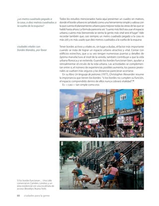 88 ciudades para la gente
Si los bordes funcionan… Una calle
comercial en Camden,Londres,y un
área residencial con una escalinata de
acceso (Brooklyn,Nueva York).
Todos los estudios mencionados hasta aquí presentan un cuadro sin matices,
donde el borde urbano es señalado como una herramienta simple y valiosa con
la que cuenta el planeamiento urbano para mejorar todas las áreas de las que se
habló hasta ahora.La fórmula parecería ser, “cuanto más fácil sea usar el espacio
urbano, cuánto más bienvenida se sienta la gente, más vital será el lugar”. Vale
recordar también que, casi siempre, un metro cuadrado pegado a la casa es
más útil y es más usado que diez metros cuadrados a la vuelta de la esquina.
Tener bordes activos y vitales es, sin lugar a dudas, el factor más importante
cuando se trata de lograr un espacio urbano atractivo y vital. Contar con
ediﬁcios estrechos, que a su vez tengan numerosas puertas y detalles de
óptima manufactura al nivel de la vereda, también contribuye a que la vida
urbana ﬂorezca y se extienda. Cuando los bordes funcionan bien, ayudan a
retroalimentar el círculo de la vida urbana. Las actividades se complemen-
tan entre sí, el número de experiencias posibles aumenta, los paseos peato-
nales se vuelven más seguros y las distancias parecieran acortarse.
En su libro Un lenguaje de patrones (1977), Christopher Alexander resume
la importancia que tienen los bordes: “si los bordes no cumplen su función,
el espacio comprendido dentro de ellos nunca cobrará vitalidad”.21
Es —casi— tan simple como eso.
¿un metro cuadrado pegado a
la casa, o diez metros cuadrados a
la vuelta de la esquina?
ciudades vitales con
bordes blandos, por favor
 
