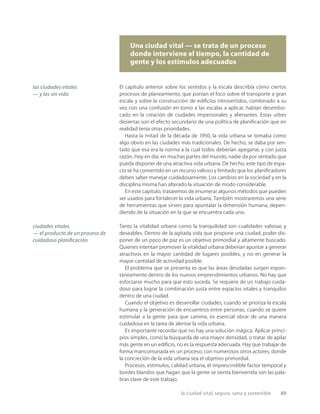 la ciudad vital, segura, sana y sostenible 89
Una ciudad vital — se trata de un proceso
donde interviene el tiempo, la cantidad de
gente y los estímulos adecuados
las ciudades vitales
— y las sin vida
ciudades vitales
— el producto de un proceso de
cuidadosa planiﬁcación
El capítulo anterior sobre los sentidos y la escala describía cómo ciertos
procesos de planeamiento, que ponían el foco sobre el transporte a gran
escala y sobre la construcción de ediﬁcios introvertidos, combinado a su
vez con una confusión en torno a las escalas a aplicar, habían desembo-
cado en la creación de ciudades impersonales y alienantes. Estas urbes
desiertas son el efecto secundario de una política de planiﬁcación que en
realidad tenía otras prioridades.
Hasta la mitad de la década de 1950, la vida urbana se tomaba como
algo obvio en las ciudades más tradicionales. De hecho, se daba por sen-
tado que esa era la norma a la cual todos deberían apegarse, y con justa
razón. Hoy en día, en muchas partes del mundo, nadie da por sentado que
pueda disponer de una atractiva vida urbana. De hecho, este tipo de espa-
cio se ha convertido en un recurso valioso y limitado que los planiﬁcadores
deben saber manejar cuidadosamente. Los cambios en la sociedad y en la
disciplina misma han alterado la situación de modo considerable.
En este capítulo, trataremos de enumerar algunos métodos que pueden
ser usados para fortalecer la vida urbana. También mostraremos una serie
de herramientas que sirven para apuntalar la dimensión humana, depen-
diendo de la situación en la que se encuentra cada uno.
Tanto la vitalidad urbana como la tranquilidad son cualidades valiosas y
deseables. Dentro de la agitada vida que propone una ciudad, poder dis-
poner de un poco de paz es un objetivo primordial y altamente buscado.
Quienes intentan promover la vitalidad urbana deberían apuntar a generar
atractivos en la mayor cantidad de lugares posibles, y no en generar la
mayor cantidad de actividad posible.
El problema que se presenta es que las áreas desoladas surgen espon-
táneamente dentro de los nuevos emprendimientos urbanos. No hay que
esforzarse mucho para que esto suceda. Se requiere de un trabajo cuida-
doso para lograr la combinación justa entre espacios vitales y tranquilos
dentro de una ciudad.
Cuando el objetivo es desarrollar ciudades, cuando se prioriza la escala
humana y la generación de encuentros entre personas, cuando se quiere
estimular a la gente para que camine, es esencial obrar de una manera
cuidadosa en la tarea de alentar la vida urbana.
Es importante recordar que no hay una solución mágica. Aplicar princi-
pios simples, como la búsqueda de una mayor densidad, o tratar de apilar
más gente en un ediﬁcio, no es la respuesta adecuada. Hay que trabajar de
forma mancomunada en un proceso, con numerosos otros actores, donde
la concreción de la vida urbana sea el objetivo primordial.
Procesos, estímulos, calidad urbana, el imprescindible factor temporal y
bordes blandos que hagan que la gente se sienta bienvenida son las pala-
bras clave de este trabajo.
 