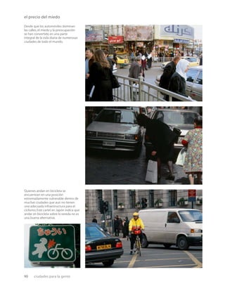 90 ciudades para la gente
el precio del miedo
Desde que los automóviles dominan
las calles,el miedo y la preocupación
se han convertido en una parte
integral de la vida diaria de numerosas
ciudades de todo el mundo.
Quienes andan en bicicleta se
encuentran en una posición
extremadamente vulnerable dentro de
muchas ciudades que aun no tienen
una adecuada infraestructura para el
ciclismo.Este cartel en Japón indica que
andar en bicicleta sobre la vereda no es
una buena alternativa.
 