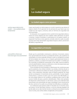 la ciudad vital, segura, sana y sostenible 91
3.2
La ciudad segura
Lograr que la gente se sienta segura es crucial si queremos que abrace el
espacio urbano. Por lo general, son las personas las que hacen que una
ciudad sea más segura y atractiva, tanto en términos de seguridad real
como percibida.
En esta parte, nos ocuparemos de la cuestión de la seguridad urbana a
través de nuestro objetivo de crear ciudades vitales alentando a la gente
a caminar, a andar en bicicleta y a permanecer en el espacio urbano. La
exposición hará foco en dos aspectos centrales sobre los cuales se puede
accionar para tratar de brindarle seguridad al espacio urbano: prevención
del delito y seguridad vial.
Desde que los automóviles comenzaron a dominar el escenario urbano,
hace aproximadamente 50 años, la cantidad de tránsito y de accidentes ha
aumentado a un ritmo sostenido. El temor a sufrir un accidente ha crecido
de forma todavía más intensa, con un impacto particularmente fuerte en
peatones y ciclistas y sus deseos de moverse por la ciudad. Y a medida que
fue creciendo la cantidad de automóviles en las calles, tanto los políticos
como los planiﬁcadores urbanos se dedicaron a crear más espacio para que
esos vehículos se muevan y se estacionen.
Como resultado de esta estrategia, se deterioraron las condiciones para
que los peatones y los ciclistas transiten. Las veredas, estrechas de por sí,
comenzaron a llenarse de señales de tránsito, parquímetros, boyardas, fa-
roles y otros obstáculos colocados sobre el espacio peatonal, de modo
tal de no entorpecer el movimiento de los automóviles. A estos impedi-
mentos físicos, a quienes circulan a pie se le suman otras diﬁcultades, ta-
les como largas esperas en los semáforos, problemas para cruzar la calle,
oscuros túneles de paso y puentes sobreelevados. Todos estos ejemplos
de disposición urbana ilustran un solo hecho: cómo se ha ordenado todo
para proveer a los automóviles de mayor comodidad. Como consecuencia
de esto, caminar se ha vuelto una actividad más diﬁcultosa y complicada.
Las condiciones para quienes andan en bicicleta son, en muchos casos,
aun peores. Se han eliminado ciclovías, o se las ha colocado pegadas a la
par de calles con un alto nivel de tránsito. La infraestructura básica muchas
veces no está, y los ciclistas deben arreglárselas como pueden.
La ciudad segura como proceso
La seguridad y el tránsito
¿una política urbana que
le da más lugar a los automóviles?
sentirse seguro dentro de la
ciudad — una cualidad urbana
fundamental
 