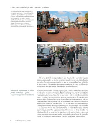 92 ciudades para la gente
calles con prioridad para los peatones, por favor
El concepto de la calle compartida o
completa se reﬁere a la posibilidad de
que haya igualdad entre grupos de
tránsito,una idea básicamente utópica.
La integración no es una opción
satisfactoria hasta que no se reconozca
que los peatones tienen prioridad
(espacio compartido en Haren,
Holanda,y una calle con prioridad
peatonal en Copenhague,Dinamarca).
A lo largo de todo este período en que el automóvil usurpó el espacio
público, las ciudades se dedicaron a tratar de eliminar el tránsito ciclista de
sus calles. Durante todos estos años en que se consolidaba el uso vehicular,
el riesgo de accidentes para peatones y usuarios de bicicleta ha sido extre-
madamente alto, y el miedo a accidentes, más alto todavía.
Fueron numerosos los países europeos y de América del Norte que experi-
mentaron la invasión del automóvil de modo temprano, viendo como dismi-
nuía su calidad urbana año a año. En respuesta a esto ha habido varias inicia-
tivas e inclusive han comenzado a gestarse nuevos planes de transporte en
algunos sitios. En los países que se desarrollaron económicamente más tar-
de y de manera más modesta, solo recientemente han comenzado a sufrir la
invasión del automóvil. Pero en todos los casos, el resultado siempre ha sido
un empobrecimiento de las posibilidades para moverse a pie o en bicicleta.
En las urbes donde más tempranamente se vio el dominio del tránsito
automotor, que son los lugares donde el fenómeno ya lleva décadas ins-
talado, es donde se observan las reacciones más fuertes contra esa mirada
miope que solo se preocupa por los automóviles, una forma de proceder
que le ha propinado severos daños a la vida urbana y al tráﬁco ciclista.
diferencias importantes en varias
partes del mundo — pero
exactamente el mismo problema
 