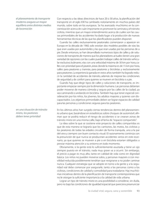 la ciudad vital, segura, sana y sostenible 93
Con respecto a las ideas directrices de hace 20 o 30 años, la planiﬁcación del
transporte en el siglo XXI ha cambiado notoriamente en muchos países del
mundo, sobre todo en los europeos. Se ha avanzado muchísimo en la con-
cientización acerca de cuán importante es promover la caminata y el tránsito
ciclista, mientras que un mayor entendimiento acerca de cuáles son las cau-
sas primordiales de los accidentes ha dado lugar a la producción de nuevas
herramientas técnicas de las que los planiﬁcadores pueden disponer.
Cuando las calles exclusivamente peatonales comenzaron a aparecer en
Europa en la década de 1960, solo existían dos modelos posibles de vías: las
que eran usadas por automóviles y las que eran usadas por las personas de a
pie.Desde entonces,se han desarrollado numerosos tipos de calles y de solu-
ciones de transporte,de manera que los planeadores actuales tienen una gran
variedad de opciones con las cuales pueden trabajar:calles de tránsito vehicu-
lar exclusivo,bulevares,vías con una velocidad máxima de 30 km por hora,ca-
lles con prioridad para el peatón,áreas donde la máxima es de 15 km por hora,
calles para peatones y tranvías, para peatones y bicicletas y exclusivamente
para peatones.La experiencia ganada en estos años también ha logrado redu-
cir la cantidad de accidentes de tránsito, además de mejorar las condiciones
de seguridad y de confort para quienes se mueven en bicicleta o a pie.
Cuando hay que elegir tipos de calles y soluciones de transporte, es im-
portante empezar siempre por la dimensión humana. Las personas deberían
poder moverse de manera cómoda y segura por las calles de la ciudad, ya
sea caminando o andando en bicicleta. También hay que tener especial con-
sideración por los niños, los jóvenes, los adultos mayores y quienes son dis-
capacitados. Los objetivos primordiales deben ser lograr espacios de calidad
para las personas y condiciones seguras para los peatones.
En los últimos años han surgido ciertas tendencias dentro del planeamien-
to urbano que, basándose en estadísticas sobre choques de automóvil, aﬁr-
man que se podría reducir el riesgo de accidentes si se crearan zonas de
tránsito mixto en una misma calle, bajo el lema de “espacio compartido”.
La idea sobre la que se sostiene este proyecto de calles compartidas es
que de esta manera se lograría que los camiones, las motos, los ciclistas y
los peatones de todas las edades circulen de forma tranquila, uno a la par
del otro y siempre con buen contacto visual. El razonamiento continúa con
la presunción de que nunca se producirían accidentes serios en este esce-
nario, ya que quienes se mueven a pie o en bicicleta estarían obligados a
prestar máxima atención a su entorno en todo momento.
Obviamente, si la gente está lo suﬁcientemente asustada y tiene un ojo
siempre puesto en el tránsito, nada muy grave va a ocurrir. Sin embargo,
el precio a pagar es muy alto, tanto en calidad de vida como en dignidad
básica. Los niños no pueden moverse solos, y personas mayores o con mo-
vilidad reducida posiblemente tendrían que resignarse a no poder caminar
nunca. Cualquier estrategia que se adopte en torno a la gente y a la segu-
ridad vial debe comenzar por asegurarle, tanto a las personas como a los
ciclistas, condiciones de calidad y comodidad para trasladarse. Hay muchísi-
mas iniciativas dentro de la planiﬁcación de transporte contemporánea que
no le otorgan la suﬁciente importancia a la calidad de vida urbana.
Lograr un tipo de tránsito mixto es una posibilidad a considerar, sin duda,
pero no bajo las condiciones de igualdad espacial que pareciera preanunciar
el planeamiento de transporte
moderno asegura un mayor
equilibrio entre distintos medios
de locomoción
en una situación de tránsito
mixto, los peatones
deben tener prioridad
 