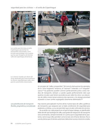 94 ciudades para la gente
seguridad para los ciclistas — el estilo de Copenhague
Los carriles para bicicletas,al estilo
Copenhague,aprovechan los
automóviles estacionados como
escudos para proteger a los usuarios
que los usan (imágenes de distintas
calles de Copenhague,Dinamarca).
Las ciclovías trazadas por afuera del
sector destinado para estacionamiento
no ofrecen seguridad para nadie,salvo
para los automóviles estacionados.
el concepto de “calles compartidas”. Tal como lo demuestran los ejemplos
de la “zona hogareña” británica, el “woonerf ” holandés o el “sivegader”
sueco,*** los peatones pueden convivir perfectamente junto a otros me-
dios de transporte, siempre y cuando quede perfectamente claro que
quienes circulan a pie tienen ascendencia por sobre los otros. Las solucio-
nes de tráﬁco mixto tienen entonces dos opciones: o le otorgan prioridad
al peatón o crean carriles segregados claramente delimitados.22
Hay razones para aplaudir muchos de los nuevos tipos de calles y políticas
de transporte, que aseguran por un lado condiciones de seguridad para
peatones y ciclistas, y a su vez permiten que circulen vehículos de servicio.
De acuerdo con cada proyecto en el que le toque trabajar, un planiﬁcador
debe decidir qué tipología de calle y qué grado de integración de transporte
será conveniente, siempre teniendo en cuenta que la seguridad de los pea-
tones, tanto la que ellos perciben como la real, será el factor decisivo. No es
una ley divina que el tránsito automotor debe tener acceso irrestricto a todos
una planiﬁcación de transporte
ﬂexible,pragmáticayconsiderada
 