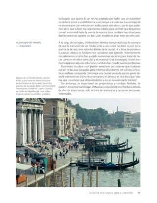 la ciudad vital, segura, sana y sostenible 95
El paso de un medio de circulación
lento a uno veloz en Venecia ocurre
en los límites de la ciudad y no en las
puertas de las casas.Este es un concepto
interesante a tener en cuenta cuando
se habla del objetivo de crear urbes
seguras,sanas,sostenibles y vitales.
los lugares que quiera. Es un hecho aceptado por todos que un automóvil
no debería entrar a una biblioteca, a un parque o a una casa. Las ventajas de
no encontrarse con vehículos en todas partes son obvias, por lo que pode-
mos decir que si bien hay argumentos válidos para permitir que lleguemos
con un automóvil hasta la puerta de nuestra casa, también hay situaciones
donde sobran las razones por las cuales establecer áreas libres de vehículos.
A lo largo de los siglos, el tránsito en Venecia ha operado bajo la consigna
de que la transición de un medio lento a uno veloz no debe ocurrir en la
puerta de la casa, sino sobre los límites de la ciudad. A la hora de ponderar
la calidad urbana, es fundamental considerar este ejemplo. Anteriormente
nos referíamos a cómo han surgido numerosas opciones para tratar de ha-
cer coexistir el tráﬁco vehicular y el peatonal. Esas estrategias, si bien han
hecho aparecer algunas soluciones, también han creado nuevos problemas.
Podríamos disculpar a un peatón veneciano por suponer que cualquier
opción de las aquí barajadas, para enfrentar el problema del tránsito vehicu-
lar, es nefasta comparada con lo que una ciudad pensada para la gente de-
bería realmente ser. Dicho de otra manera, en Venecia es fácil decir que “solo
hay una cosa mejor que el tránsito lento, y eso es la ausencia de tránsito”.
Sin embargo, es importante ser pragmáticos y también ﬂexibles. Se
pueden encontrar numerosas instancias y soluciones intermedias a la hora
de discutir estos temas, solo se trata de asesorarse y de tomar decisiones
informadas.
el principio de Venecia
— inspirador
 