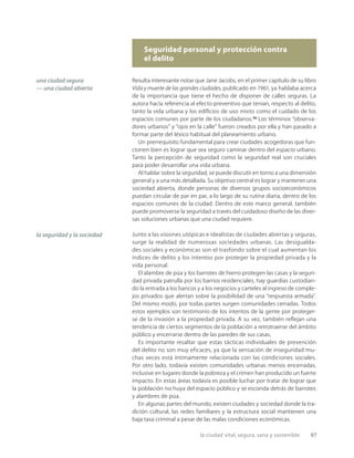 la ciudad vital, segura, sana y sostenible 97
Seguridad personal y protección contra
el delito
Resulta interesante notar que Jane Jacobs, en el primer capítulo de su libro
Vida y muerte de las grandes ciudades, publicado en 1961, ya hablaba acerca
de la importancia que tiene el hecho de disponer de calles seguras. La
autora hacía referencia al efecto preventivo que tenían, respecto al delito,
tanto la vida urbana y los ediﬁcios de uso mixto como el cuidado de los
espacios comunes por parte de los ciudadanos.23
Los términos “observa-
dores urbanos” y “ojos en la calle” fueron creados por ella y han pasado a
formar parte del léxico habitual del planeamiento urbano.
Un prerrequisito fundamental para crear ciudades acogedoras que fun-
cionen bien es lograr que sea seguro caminar dentro del espacio urbano.
Tanto la percepción de seguridad como la seguridad real son cruciales
para poder desarrollar una vida urbana.
Al hablar sobre la seguridad, se puede discutir en torno a una dimensión
general y a una más detallada. Su objetivo central es lograr y mantener una
sociedad abierta, donde personas de diversos grupos socioeconómicos
puedan circular de par en par, a lo largo de su rutina diaria, dentro de los
espacios comunes de la ciudad. Dentro de este marco general, también
puede promoverse la seguridad a través del cuidadoso diseño de las diver-
sas soluciones urbanas que una ciudad requiere.
Junto a las visiones utópicas e idealistas de ciudades abiertas y seguras,
surge la realidad de numerosas sociedades urbanas. Las desigualda-
des sociales y económicas son el trasfondo sobre el cual aumentan los
índices de delito y los intentos por proteger la propiedad privada y la
vida personal.
El alambre de púa y los barrotes de hierro protegen las casas y la seguri-
dad privada patrulla por los barrios residenciales, hay guardias custodian-
do la entrada a los bancos y a los negocios y carteles al ingreso de comple-
jos privados que alertan sobre la posibilidad de una “respuesta armada”.
Del mismo modo, por todas partes surgen comunidades cerradas. Todos
estos ejemplos son testimonio de los intentos de la gente por proteger-
se de la invasión a la propiedad privada. A su vez, también reﬂejan una
tendencia de ciertos segmentos de la población a retrotraerse del ámbito
público y encerrarse dentro de las paredes de sus casas.
Es importante resaltar que estas tácticas individuales de prevención
del delito no son muy eficaces, ya que la sensación de inseguridad mu-
chas veces está íntimamente relacionada con las condiciones sociales.
Por otro lado, todavía existen comunidades urbanas menos encerradas,
inclusive en lugares donde la pobreza y el crimen han producido un fuerte
impacto. En estas áreas todavía es posible luchar por tratar de lograr que
la población no huya del espacio público y se esconda detrás de barrotes
y alambres de púa.
En algunas partes del mundo, existen ciudades y sociedad donde la tra-
dición cultural, las redes familiares y la estructura social mantienen una
baja tasa criminal a pesar de las malas condiciones económicas.
una ciudad segura
— una ciudad abierta
la seguridad y la sociedad
 