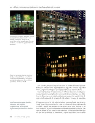 98 ciudades para la gente
un edificio con movimiento interno significa calles más seguras
Una vez que oscurece, la luz que emana
de los ediﬁcios ubicados sobre una
vereda aumenta la sensación de
seguridad.Arriba: panadería en Amman,
Jordania, y una tienda Apple en Sidney,
Australia.
Siete mil personas viven en el centro
de Copenhague. Al caer la noche, en
cualquier día de invierno, es posible
ver aproximadamente siete mil luces
prendidas desde la calle.24
Para concluir, en casi cualquier situación es posible encontrar posibili-
dades para reforzar tanto la percepción de seguridad como la seguridad
misma, un prerrequisito para que la población use el espacio urbano.
Si cambiamos el eje de la discusión y,de defender el espacio privado,pasa-
mos a un debate más amplio sobre la sensación de seguridad que uno debe-
ría tener al caminar en un espacio público,veremos que hay una conexión di-
recta entre la búsqueda de fortalecer la vida urbana y el deseo de seguridad.
Si logramos reforzar la vida urbana hasta el punto de lograr que la gente
circule a pie y pase tiempo en los espacios públicos, la seguridad, tanto la
percibida como la real, aumentará. La presencia de otros siempre es un
buen indicador de que un lugar es considerado seguro y agradable. Hay
“ojos en la calle” y “ojos sobre la calle” también, lo que signiﬁca que lo que
sea que esté ocurriendo es interesante y signiﬁcativo, tanto para la gente
que haya vida urbana signiﬁca
ciudades más seguras
— y ciudades más seguras
signiﬁca mayor vitalidad urbana
 