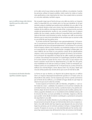la ciudad vital, segura, sana y sostenible 99
en la calle como la que observa desde los ediﬁcios circundantes. Cuando
las personas utilizan el espacio público, todo cuanto los rodea se vuelve
más signiﬁcativo y más importante de mirar. Una ciudad vital se convierte
en una urbe valorada y también segura.
No se puede negar que el hecho de que una calle sea vital es un impacto
sobre la seguridad de una ciudad, pero no hay que desdeñar el rol que
también juega la vitalidad que pueda existir alrededor de una calle. En las
áreas urbanas donde se dan usos mixtos, hay más actividades dentro y al-
rededor de los ediﬁcios a lo largo de todo el día. La presencia de una zona
residencial generalmente resulta en una conexión ﬂuida con el espacio
público de una ciudad, y ayuda a reforzar la seguridad real y percibida du-
rante el día tanto como durante la noche. Aunque una calle se encuentre
desierta, que se vean luces prendidas en las ventanas que se asoman a ella
es una señal de que hay gente cerca.
En el área central de Copenhague viven aproximadamente 7 mil perso-
nas. Si una persona camina por ahí una noche de cualquier día de invierno,
puede observar las luces de aproximadamente 7 mil ventanas.25
La cercanía
entre el espacio urbano y las viviendas y sus residentes juega un rol crucial
en la percepción de seguridad. Entremezclar complejos residenciales con
otros ediﬁcios de uso mixto es una práctica común de los planiﬁcadores
urbanos, como una estrategia dirigida a prevenir el crimen y así incremen-
tar la sensación de seguridad a lo largo de las calles usadas por peatones
y ciclistas. Este enfoque funciona bien en Copenhague, donde los ediﬁcios
en la zona central no pasan de los cinco o seis pisos, lo que asegura una
buena conexión visual entre los departamentos y la calle. Por otra parte,
esta modalidad no ha sido tan exitosa en Sidney. Si bien la metrópolis aus-
traliana cuenta con una población de 15 mil personas en su área central, los
ediﬁcios de vivienda llegan a tener alturas entre 10 y 50 pisos. Nadie que
viva tan arriba puede estar al tanto de lo que ocurre al nivel de la calle.
La forma en que se diseña y se dispone de la planta baja de un ediﬁcio
tiene un impacto desproporcionadamente grande en el modo como se
desarrolla la vida urbana. Son los espacios que vemos cuando caminamos
por el frente de los ediﬁcios, y es también el lugar desde el cual mejor se
observa lo que ocurre sobre las veredas.
Si estos espacios al nivel de la calle son blandos, amigables y —por so-
bre todas las cosas— poblados, los peatones se encuentran rodeados de
actividad humana. Aun por las noches, cuando los bares y los jardines de-
lanteros dejan de tener movimiento, la presencia de muebles, plantas, bici-
cletas y juguetes olvidados son un recordatorio de la vitalidad urbana y de
la cercanía de otros. Las luces prendidas en viviendas, negocios y oﬁcinas
que pueden verse desde el exterior contribuyen a aumentar la sensación
de seguridad en una calle.
La existencia de bordes blandos es una señal que busca transmitirles a
las personas la sensación de que son bienvenidas dentro de un espacio ur-
bano. Una calle donde solo hay negocios que después de una cierta hora
bajan las persianas, por el contrario, produce rechazo e inseguridad en el
usuario. El espacio es oscuro y se nota abandonado por las noches; tam-
poco hay razones para estar allí durante los ﬁnes de semana o los feriados.
que un ediﬁcio tenga vida interna
signiﬁca que las calles serán
seguras
la existencia de bordes blandos
signiﬁca ciudades seguras
 